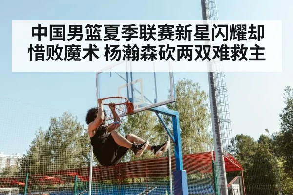中国男篮夏季联赛新星闪耀却惜败魔术 杨瀚森砍两双难救主