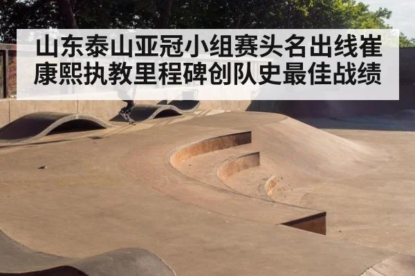 山东泰山亚冠小组赛头名出线崔康熙执教里程碑创队史最佳战绩
