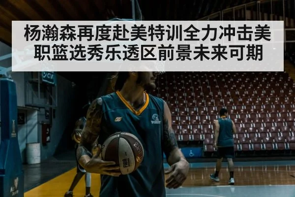 杨瀚森再度赴美特训全力冲击美职篮选秀乐透区前景未来可期